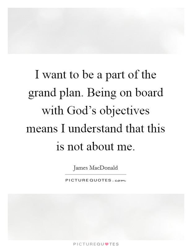 I want to be a part of the grand plan. Being on board with God's objectives means I understand that this is not about me Picture Quote #1