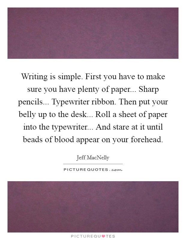 Writing is simple. First you have to make sure you have plenty of paper... Sharp pencils... Typewriter ribbon. Then put your belly up to the desk... Roll a sheet of paper into the typewriter... And stare at it until beads of blood appear on your forehead Picture Quote #1