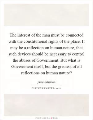 The interest of the man must be connected with the constitutional rights of the place. It may be a reflection on human nature, that such devices should be necessary to control the abuses of Government. But what is Government itself, but the greatest of all reflections on human nature? Picture Quote #1