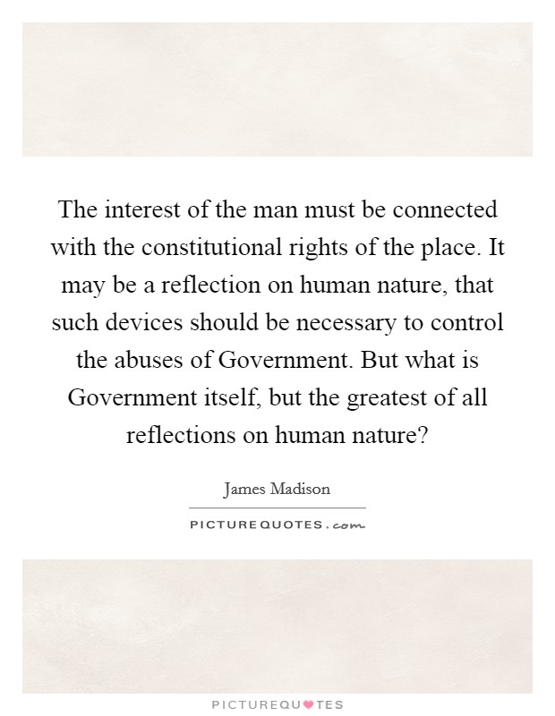 The interest of the man must be connected with the constitutional rights of the place. It may be a reflection on human nature, that such devices should be necessary to control the abuses of Government. But what is Government itself, but the greatest of all reflections on human nature? Picture Quote #1