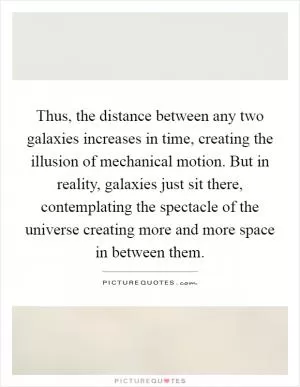 Thus, the distance between any two galaxies increases in time, creating the illusion of mechanical motion. But in reality, galaxies just sit there, contemplating the spectacle of the universe creating more and more space in between them Picture Quote #1
