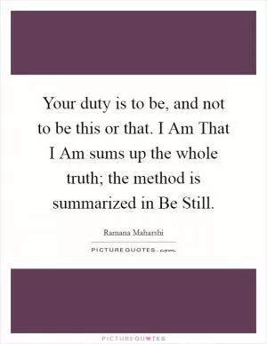 Your duty is to be, and not to be this or that. I Am That I Am sums up the whole truth; the method is summarized in Be Still Picture Quote #1