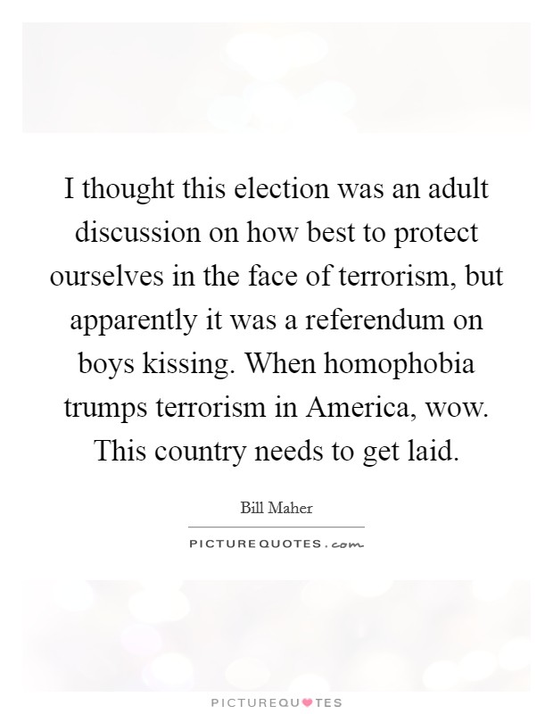 I thought this election was an adult discussion on how best to protect ourselves in the face of terrorism, but apparently it was a referendum on boys kissing. When homophobia trumps terrorism in America, wow. This country needs to get laid Picture Quote #1
