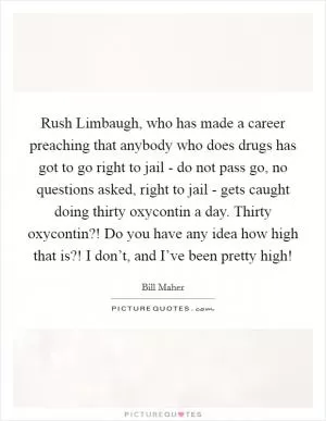 Rush Limbaugh, who has made a career preaching that anybody who does drugs has got to go right to jail - do not pass go, no questions asked, right to jail - gets caught doing thirty oxycontin a day. Thirty oxycontin?! Do you have any idea how high that is?! I don’t, and I’ve been pretty high! Picture Quote #1