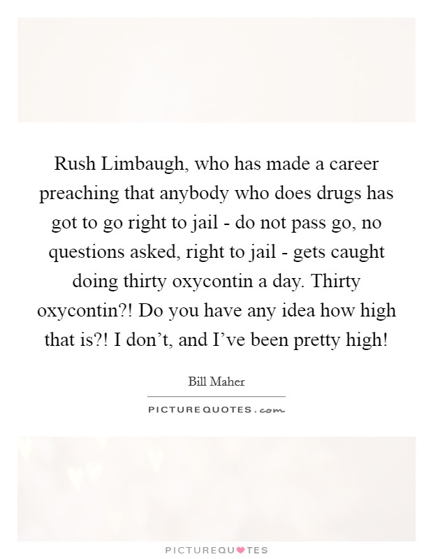 Rush Limbaugh, who has made a career preaching that anybody who does drugs has got to go right to jail - do not pass go, no questions asked, right to jail - gets caught doing thirty oxycontin a day. Thirty oxycontin?! Do you have any idea how high that is?! I don't, and I've been pretty high! Picture Quote #1