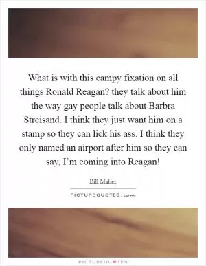 What is with this campy fixation on all things Ronald Reagan? they talk about him the way gay people talk about Barbra Streisand. I think they just want him on a stamp so they can lick his ass. I think they only named an airport after him so they can say, I’m coming into Reagan! Picture Quote #1
