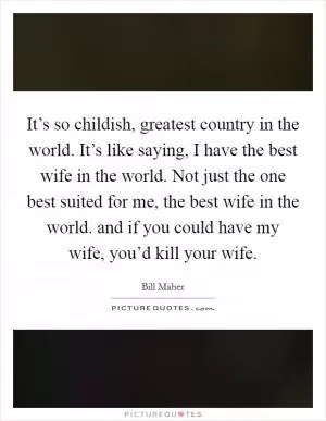 It’s so childish, greatest country in the world. It’s like saying, I have the best wife in the world. Not just the one best suited for me, the best wife in the world. and if you could have my wife, you’d kill your wife Picture Quote #1
