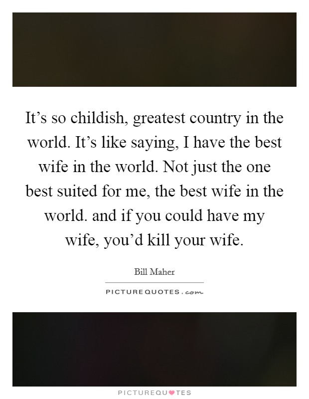 It's so childish, greatest country in the world. It's like saying, I have the best wife in the world. Not just the one best suited for me, the best wife in the world. and if you could have my wife, you'd kill your wife Picture Quote #1