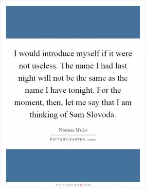 I would introduce myself if it were not useless. The name I had last night will not be the same as the name I have tonight. For the moment, then, let me say that I am thinking of Sam Slovoda Picture Quote #1