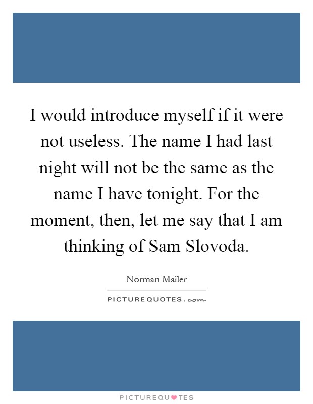I would introduce myself if it were not useless. The name I had last night will not be the same as the name I have tonight. For the moment, then, let me say that I am thinking of Sam Slovoda Picture Quote #1