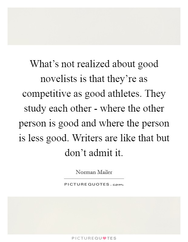 What's not realized about good novelists is that they're as competitive as good athletes. They study each other - where the other person is good and where the person is less good. Writers are like that but don't admit it Picture Quote #1