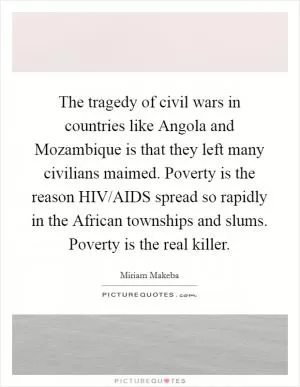 The tragedy of civil wars in countries like Angola and Mozambique is that they left many civilians maimed. Poverty is the reason HIV/AIDS spread so rapidly in the African townships and slums. Poverty is the real killer Picture Quote #1