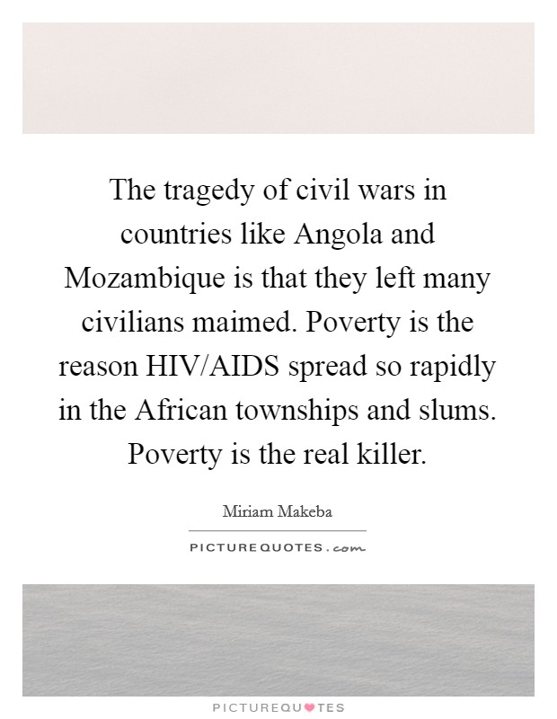 The tragedy of civil wars in countries like Angola and Mozambique is that they left many civilians maimed. Poverty is the reason HIV/AIDS spread so rapidly in the African townships and slums. Poverty is the real killer Picture Quote #1