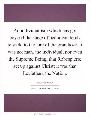 An individualism which has got beyond the stage of hedonism tends to yield to the lure of the grandiose. It was not man, the individual, nor even the Supreme Being, that Robespierre set up against Christ; it was that Leviathan, the Nation Picture Quote #1