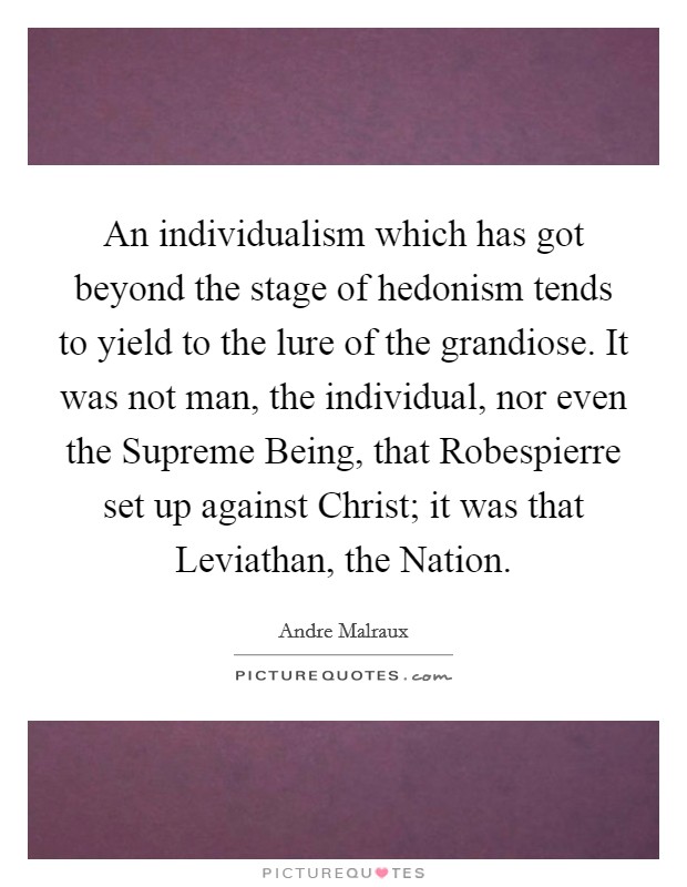 An individualism which has got beyond the stage of hedonism tends to yield to the lure of the grandiose. It was not man, the individual, nor even the Supreme Being, that Robespierre set up against Christ; it was that Leviathan, the Nation Picture Quote #1