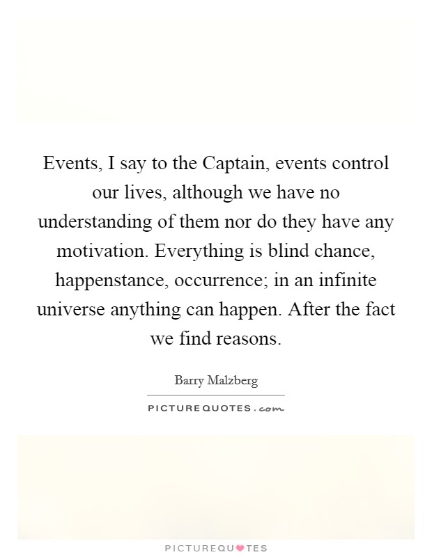 Events, I say to the Captain, events control our lives, although we have no understanding of them nor do they have any motivation. Everything is blind chance, happenstance, occurrence; in an infinite universe anything can happen. After the fact we find reasons Picture Quote #1