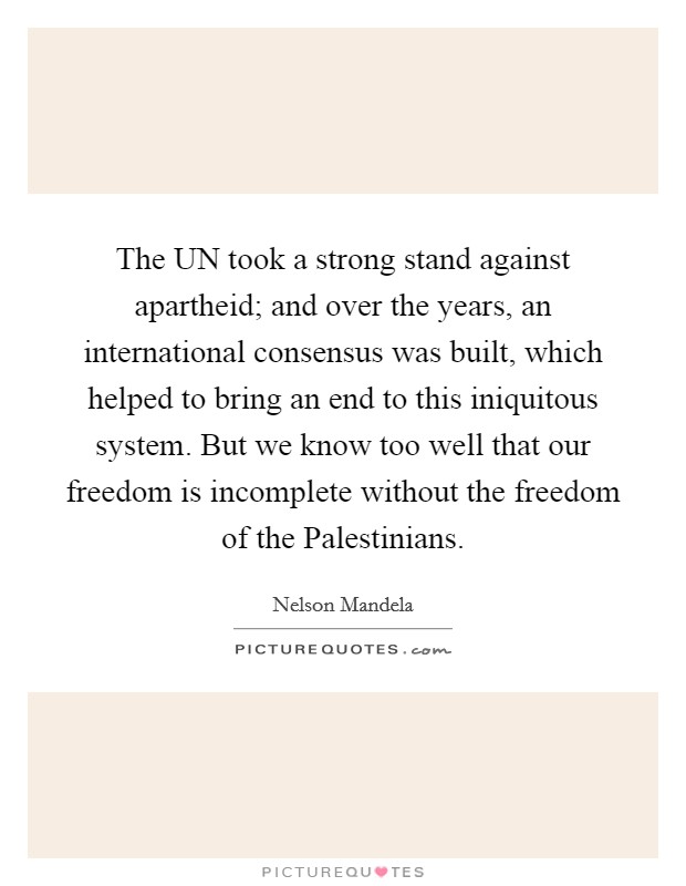 The UN took a strong stand against apartheid; and over the years, an international consensus was built, which helped to bring an end to this iniquitous system. But we know too well that our freedom is incomplete without the freedom of the Palestinians Picture Quote #1