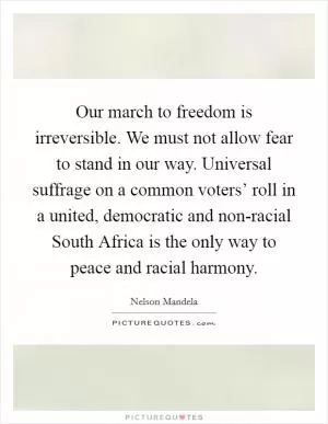 Our march to freedom is irreversible. We must not allow fear to stand in our way. Universal suffrage on a common voters’ roll in a united, democratic and non-racial South Africa is the only way to peace and racial harmony Picture Quote #1