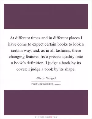 At different times and in different places I have come to expect certain books to look a certain way, and, as in all fashions, these changing features fix a precise quality onto a book’s definition. I judge a book by its cover; I judge a book by its shape Picture Quote #1