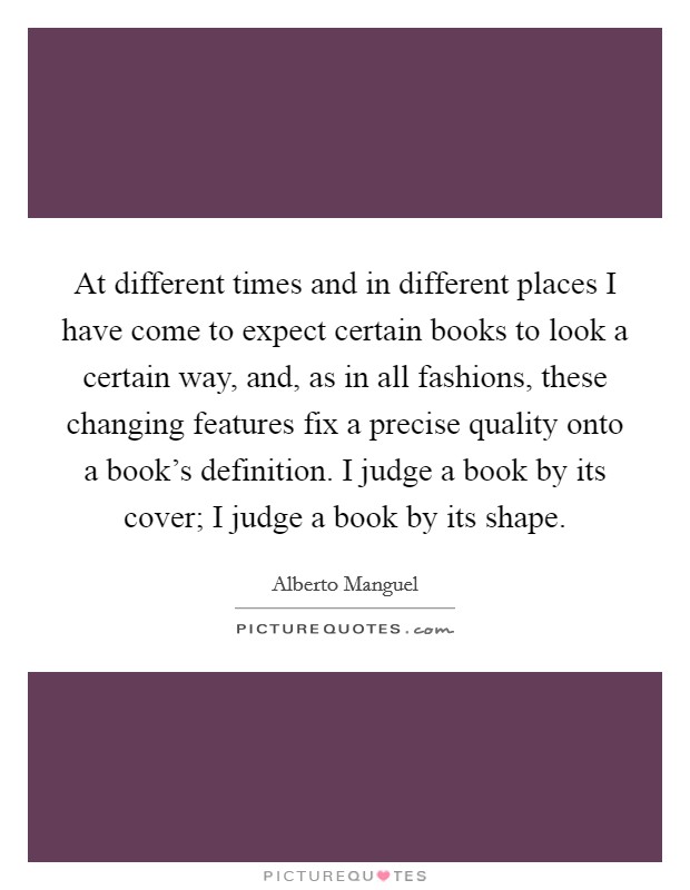 At different times and in different places I have come to expect certain books to look a certain way, and, as in all fashions, these changing features fix a precise quality onto a book's definition. I judge a book by its cover; I judge a book by its shape Picture Quote #1