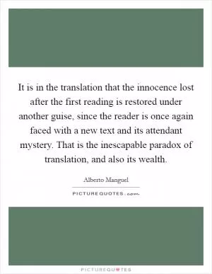It is in the translation that the innocence lost after the first reading is restored under another guise, since the reader is once again faced with a new text and its attendant mystery. That is the inescapable paradox of translation, and also its wealth Picture Quote #1