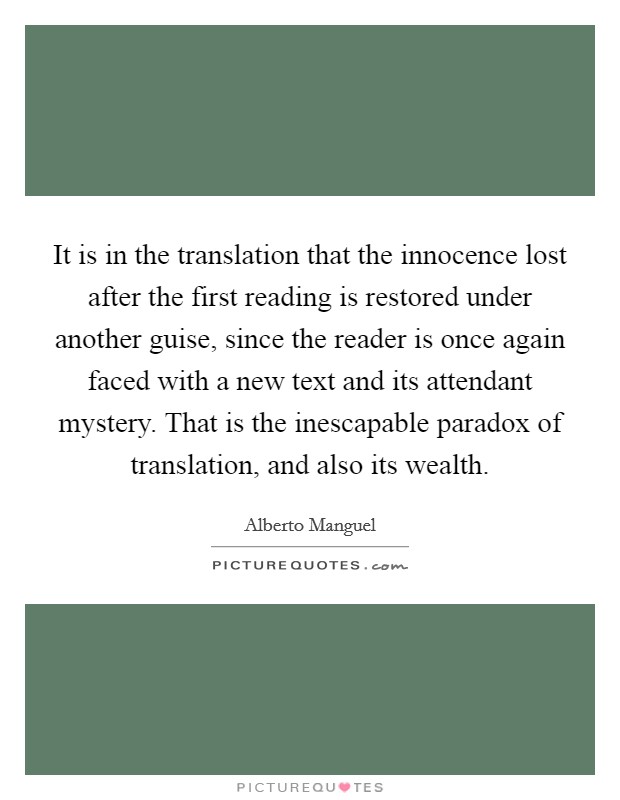 It is in the translation that the innocence lost after the first reading is restored under another guise, since the reader is once again faced with a new text and its attendant mystery. That is the inescapable paradox of translation, and also its wealth Picture Quote #1