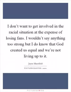 I don’t want to get involved in the racial situation at the expense of losing fans. I wouldn’t say anything too strong but I do know that God created us equal and we’re not living up to it Picture Quote #1