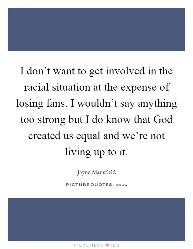 I don't want to get involved in the racial situation at the expense of losing fans. I wouldn't say anything too strong but I do know that God created us equal and we're not living up to it Picture Quote #1