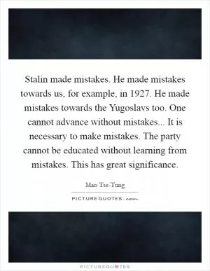Stalin made mistakes. He made mistakes towards us, for example, in 1927. He made mistakes towards the Yugoslavs too. One cannot advance without mistakes... It is necessary to make mistakes. The party cannot be educated without learning from mistakes. This has great significance Picture Quote #1