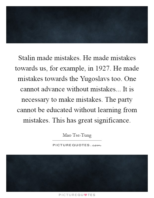 Stalin made mistakes. He made mistakes towards us, for example, in 1927. He made mistakes towards the Yugoslavs too. One cannot advance without mistakes... It is necessary to make mistakes. The party cannot be educated without learning from mistakes. This has great significance Picture Quote #1