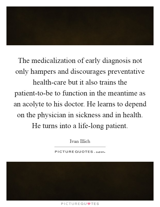 The medicalization of early diagnosis not only hampers and discourages preventative health-care but it also trains the patient-to-be to function in the meantime as an acolyte to his doctor. He learns to depend on the physician in sickness and in health. He turns into a life-long patient Picture Quote #1