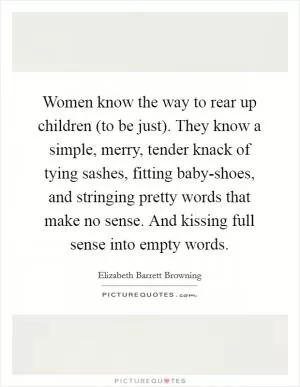 Women know the way to rear up children (to be just). They know a simple, merry, tender knack of tying sashes, fitting baby-shoes, and stringing pretty words that make no sense. And kissing full sense into empty words Picture Quote #1