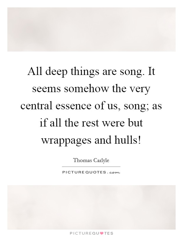 All deep things are song. It seems somehow the very central essence of us, song; as if all the rest were but wrappages and hulls! Picture Quote #1