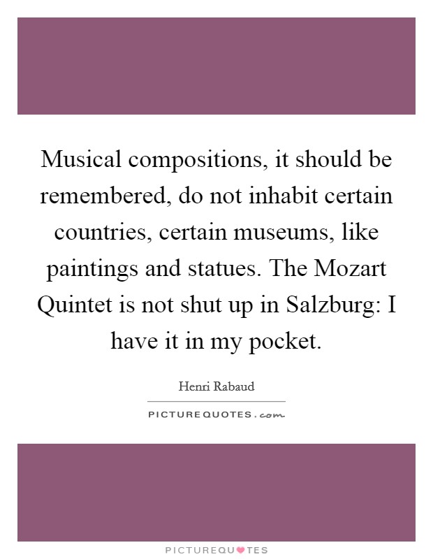 Musical compositions, it should be remembered, do not inhabit certain countries, certain museums, like paintings and statues. The Mozart Quintet is not shut up in Salzburg: I have it in my pocket Picture Quote #1