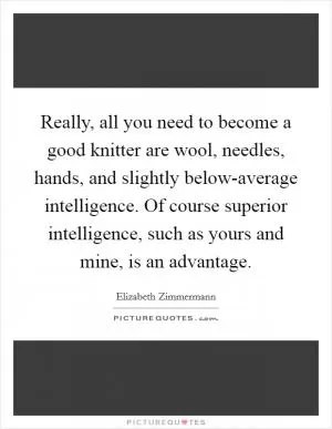 Really, all you need to become a good knitter are wool, needles, hands, and slightly below-average intelligence. Of course superior intelligence, such as yours and mine, is an advantage Picture Quote #1