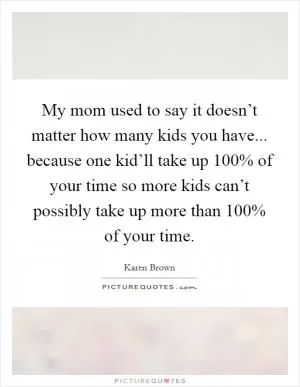 My mom used to say it doesn’t matter how many kids you have... because one kid’ll take up 100% of your time so more kids can’t possibly take up more than 100% of your time Picture Quote #1