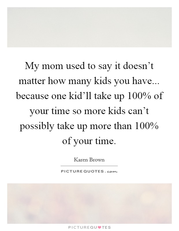 My mom used to say it doesn't matter how many kids you have... because one kid'll take up 100% of your time so more kids can't possibly take up more than 100% of your time Picture Quote #1