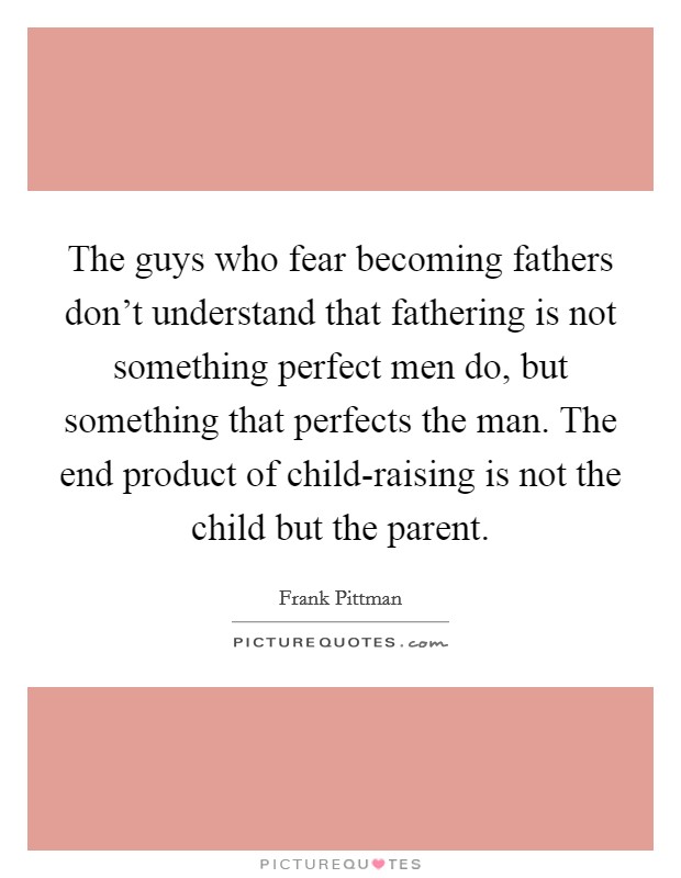 The guys who fear becoming fathers don't understand that fathering is not something perfect men do, but something that perfects the man. The end product of child-raising is not the child but the parent Picture Quote #1
