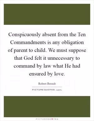 Conspicuously absent from the Ten Commandments is any obligation of parent to child. We must suppose that God felt it unnecessary to command by law what He had ensured by love Picture Quote #1