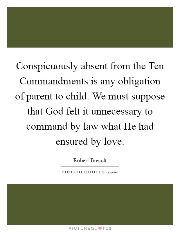 Conspicuously absent from the Ten Commandments is any obligation of parent to child. We must suppose that God felt it unnecessary to command by law what He had ensured by love Picture Quote #1