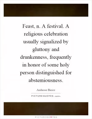 Feast, n. A festival. A religious celebration usually signalized by gluttony and drunkenness, frequently in honor of some holy person distinguished for abstemiousness Picture Quote #1