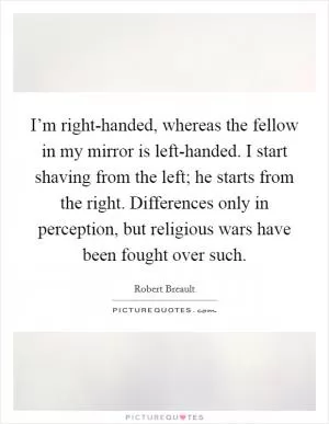 I’m right-handed, whereas the fellow in my mirror is left-handed. I start shaving from the left; he starts from the right. Differences only in perception, but religious wars have been fought over such Picture Quote #1