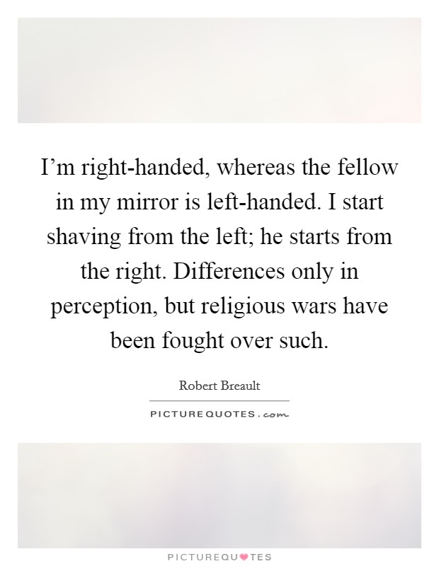 I'm right-handed, whereas the fellow in my mirror is left-handed. I start shaving from the left; he starts from the right. Differences only in perception, but religious wars have been fought over such Picture Quote #1