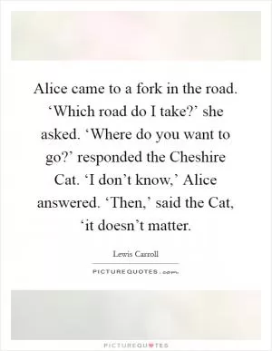 Alice came to a fork in the road. ‘Which road do I take?’ she asked. ‘Where do you want to go?’ responded the Cheshire Cat. ‘I don’t know,’ Alice answered. ‘Then,’ said the Cat, ‘it doesn’t matter Picture Quote #1