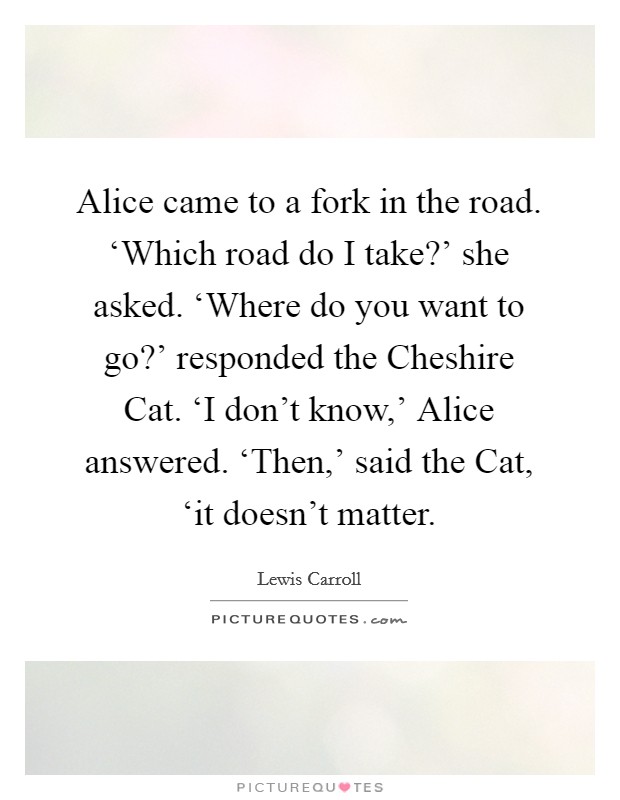Alice came to a fork in the road. ‘Which road do I take?' she asked. ‘Where do you want to go?' responded the Cheshire Cat. ‘I don't know,' Alice answered. ‘Then,' said the Cat, ‘it doesn't matter Picture Quote #1