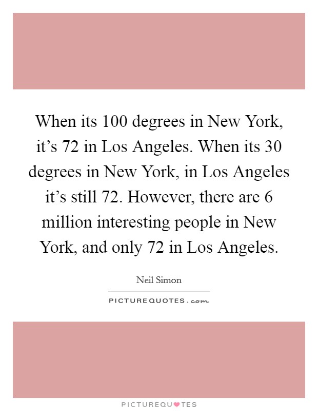 When its 100 degrees in New York, it's 72 in Los Angeles. When its 30 degrees in New York, in Los Angeles it's still 72. However, there are 6 million interesting people in New York, and only 72 in Los Angeles Picture Quote #1