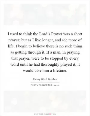 I used to think the Lord’s Prayer was a short prayer; but as I live longer, and see more of life, I begin to believe there is no such thing as getting through it. If a man, in praying that prayer, were to be stopped by every word until he had thoroughly prayed it, it would take him a lifetime Picture Quote #1