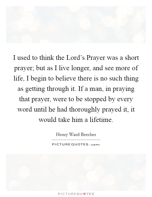 I used to think the Lord's Prayer was a short prayer; but as I live longer, and see more of life, I begin to believe there is no such thing as getting through it. If a man, in praying that prayer, were to be stopped by every word until he had thoroughly prayed it, it would take him a lifetime Picture Quote #1