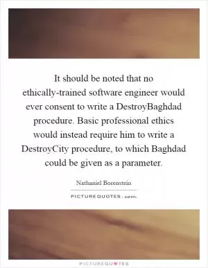 It should be noted that no ethically-trained software engineer would ever consent to write a DestroyBaghdad procedure. Basic professional ethics would instead require him to write a DestroyCity procedure, to which Baghdad could be given as a parameter Picture Quote #1