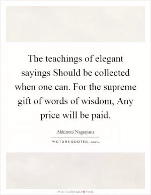 The teachings of elegant sayings Should be collected when one can. For the supreme gift of words of wisdom, Any price will be paid Picture Quote #1